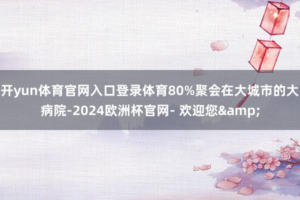 开yun体育官网入口登录体育80%聚会在大城市的大病院-2024欧洲杯官网- 欢迎您&