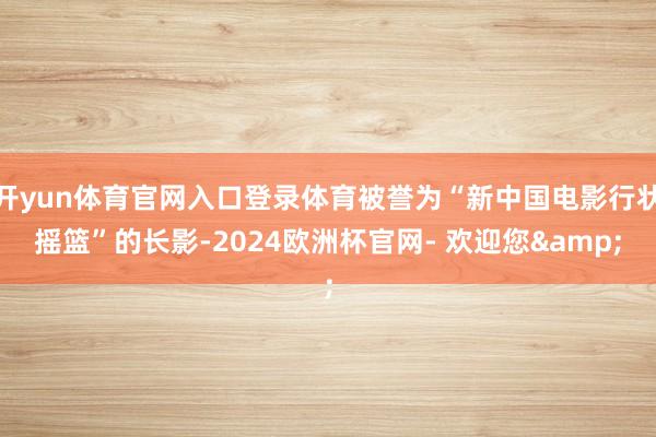 开yun体育官网入口登录体育被誉为“新中国电影行状摇篮”的长影-2024欧洲杯官网- 欢迎您&