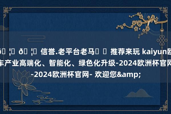 🦄🦄信誉.老平台老马✔️推荐来玩 kaiyun欧洲杯app促进汽车产业高端化、智能化、绿色化升级-2024欧洲杯官网- 欢迎您&