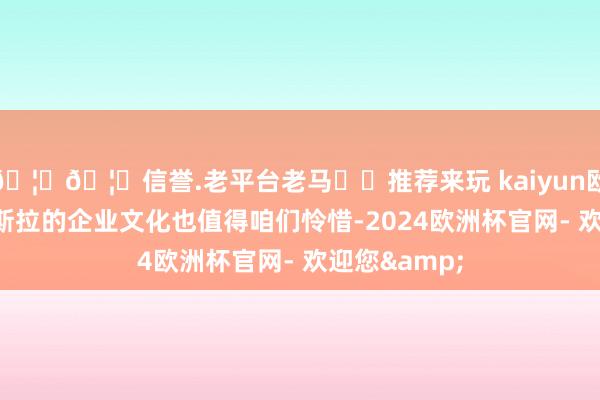 🦄🦄信誉.老平台老马✔️推荐来玩 kaiyun欧洲杯app特斯拉的企业文化也值得咱们怜惜-2024欧洲杯官网- 欢迎您&