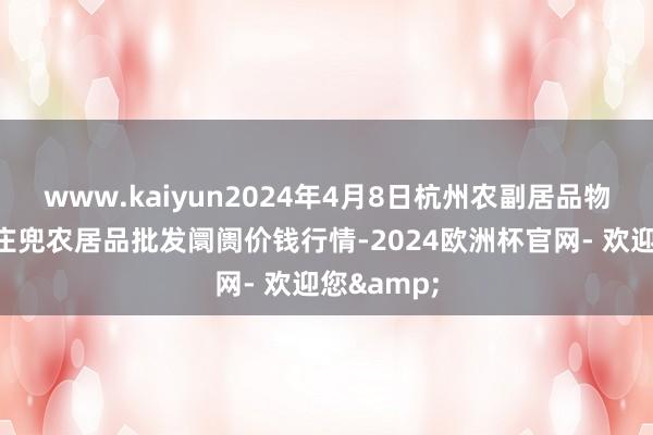 www.kaiyun2024年4月8日杭州农副居品物流中心南庄兜农居品批发阛阓价钱行情-2024欧洲杯官网- 欢迎您&