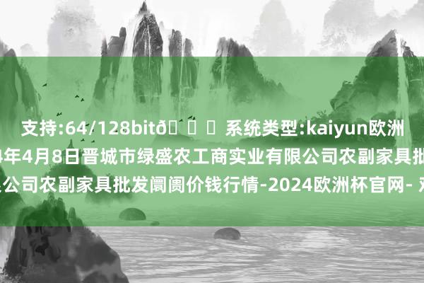 支持:64/128bit🍏系统类型:kaiyun欧洲杯appApp官方下载2024年4月8日晋城市绿盛农工商实业有限公司农副家具批发阛阓价钱行情-2024欧洲杯官网- 欢迎您&