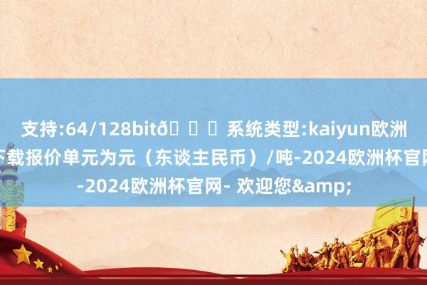 支持:64/128bit🍏系统类型:kaiyun欧洲杯appApp官方下载报价单元为元（东谈主民币）/吨-2024欧洲杯官网- 欢迎您&