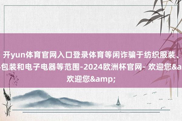 开yun体育官网入口登录体育等闲诈骗于纺织服装、饮料包装和电子电器等范围-2024欧洲杯官网- 欢迎您&