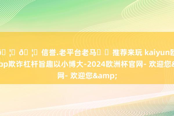 🦄🦄信誉.老平台老马✔️推荐来玩 kaiyun欧洲杯app欺诈杠杆旨趣以小博大-2024欧洲杯官网- 欢迎您&