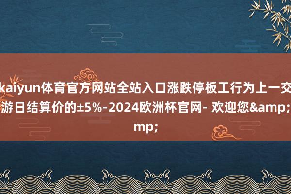 kaiyun体育官方网站全站入口涨跌停板工行为上一交游日结算价的±5%-2024欧洲杯官网- 欢迎您&