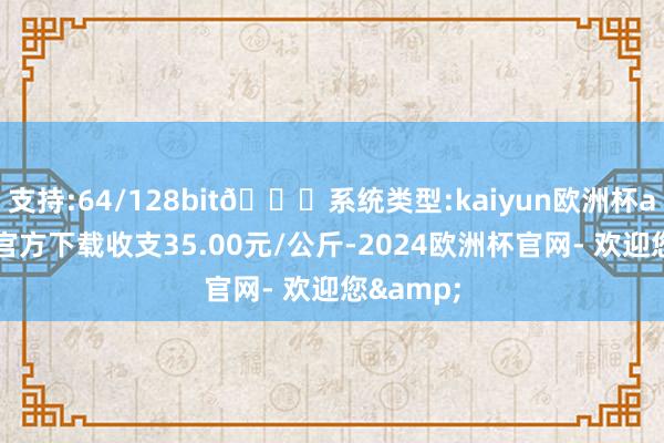 支持:64/128bit🍏系统类型:kaiyun欧洲杯appApp官方下载收支35.00元/公斤-2024欧洲杯官网- 欢迎您&