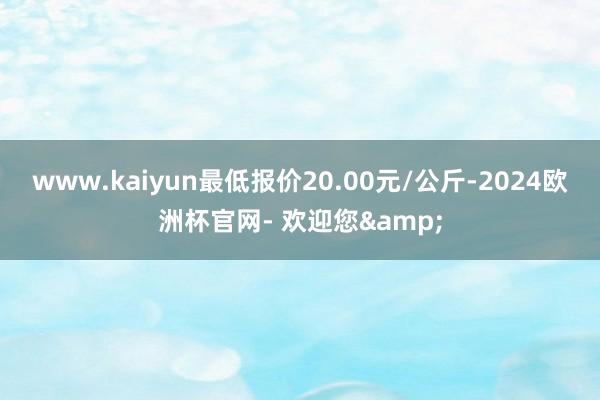 www.kaiyun最低报价20.00元/公斤-2024欧洲杯官网- 欢迎您&