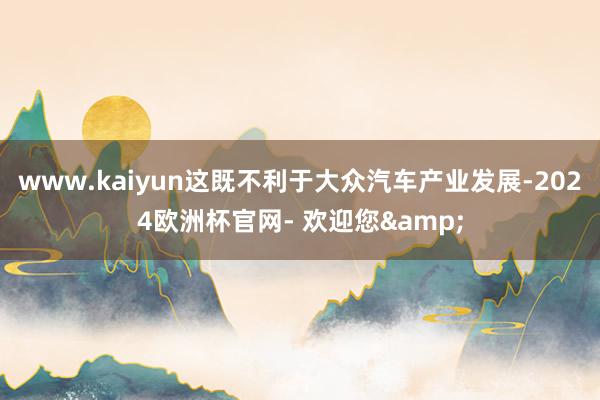 www.kaiyun这既不利于大众汽车产业发展-2024欧洲杯官网- 欢迎您&