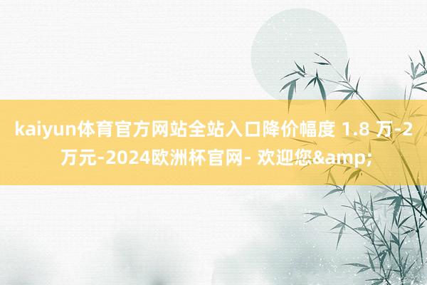 kaiyun体育官方网站全站入口降价幅度 1.8 万-2 万元-2024欧洲杯官网- 欢迎您&