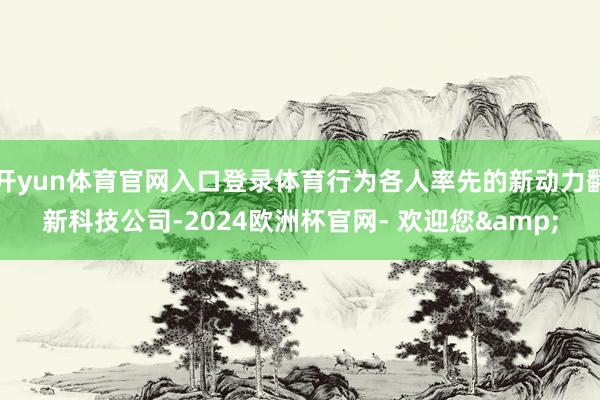 开yun体育官网入口登录体育行为各人率先的新动力翻新科技公司-2024欧洲杯官网- 欢迎您&