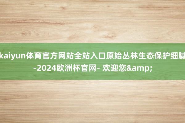 kaiyun体育官方网站全站入口原始丛林生态保护细腻-2024欧洲杯官网- 欢迎您&