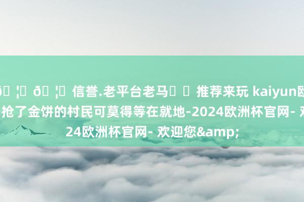 🦄🦄信誉.老平台老马✔️推荐来玩 kaiyun欧洲杯app然则抢了金饼的村民可莫得等在就地-2024欧洲杯官网- 欢迎您&