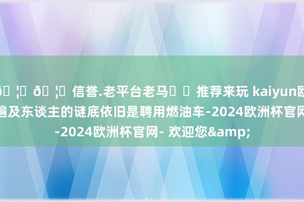 🦄🦄信誉.老平台老马✔️推荐来玩 kaiyun欧洲杯app好像大遍及东谈主的谜底依旧是聘用燃油车-2024欧洲杯官网- 欢迎您&