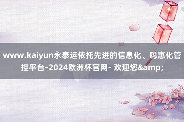 www.kaiyun永泰运依托先进的信息化、聪惠化管控平台-2024欧洲杯官网- 欢迎您&