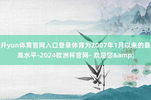 开yun体育官网入口登录体育为2007年1月以来的最高水平-2024欧洲杯官网- 欢迎您&