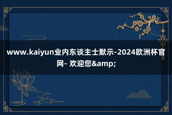 www.kaiyun　　业内东谈主士默示-2024欧洲杯官网- 欢迎您&