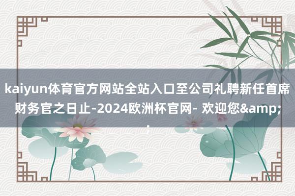 kaiyun体育官方网站全站入口至公司礼聘新任首席财务官之日止-2024欧洲杯官网- 欢迎您&