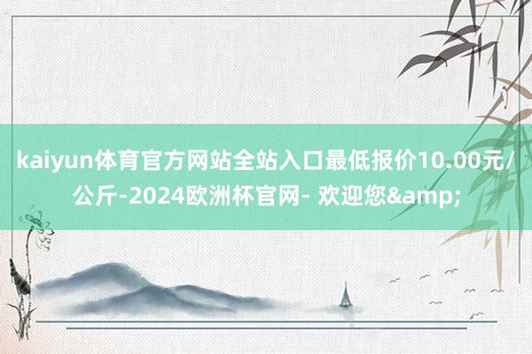 kaiyun体育官方网站全站入口最低报价10.00元/公斤-2024欧洲杯官网- 欢迎您&