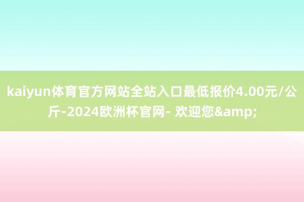 kaiyun体育官方网站全站入口最低报价4.00元/公斤-2024欧洲杯官网- 欢迎您&