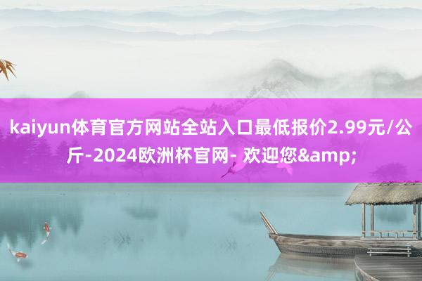 kaiyun体育官方网站全站入口最低报价2.99元/公斤-2024欧洲杯官网- 欢迎您&