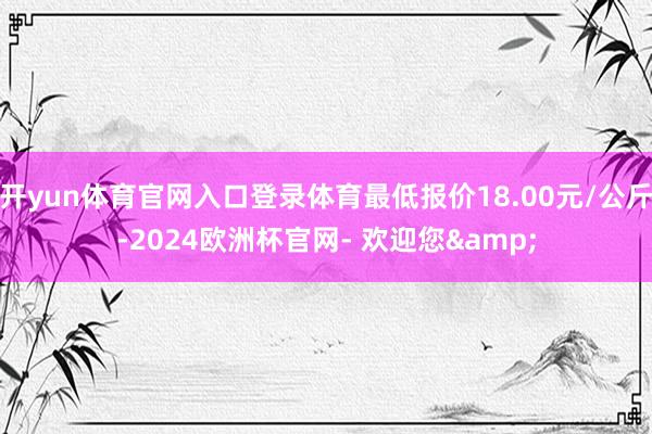 开yun体育官网入口登录体育最低报价18.00元/公斤-2024欧洲杯官网- 欢迎您&