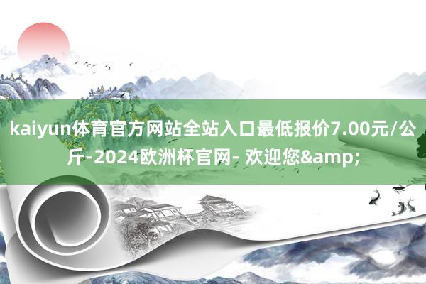 kaiyun体育官方网站全站入口最低报价7.00元/公斤-2024欧洲杯官网- 欢迎您&