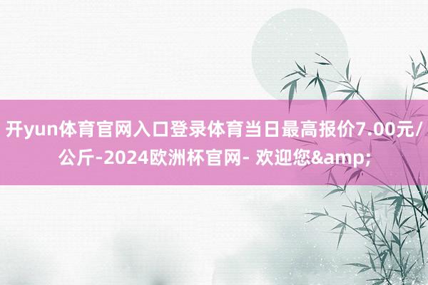 开yun体育官网入口登录体育当日最高报价7.00元/公斤-2024欧洲杯官网- 欢迎您&