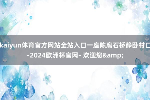 kaiyun体育官方网站全站入口一座陈腐石桥静卧村口-2024欧洲杯官网- 欢迎您&