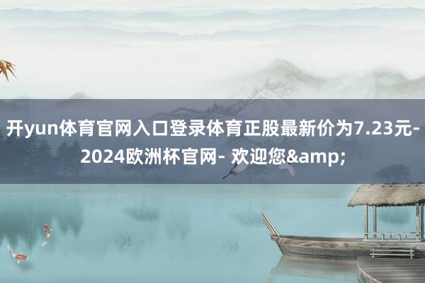 开yun体育官网入口登录体育正股最新价为7.23元-2024欧洲杯官网- 欢迎您&