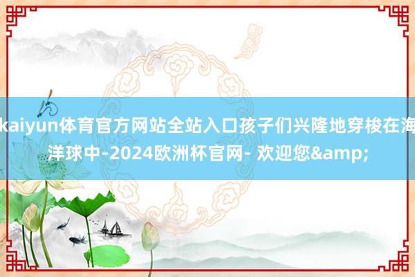 kaiyun体育官方网站全站入口孩子们兴隆地穿梭在海洋球中-2024欧洲杯官网- 欢迎您&