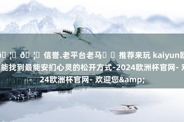 🦄🦄信誉.老平台老马✔️推荐来玩 kaiyun欧洲杯app你总能找到最能安扪心灵的松开方式-2024欧洲杯官网- 欢迎您&