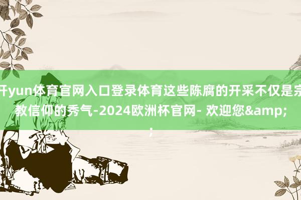 开yun体育官网入口登录体育这些陈腐的开采不仅是宗教信仰的秀气-2024欧洲杯官网- 欢迎您&