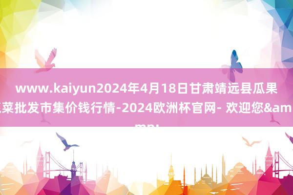 www.kaiyun2024年4月18日甘肃靖远县瓜果蔬菜批发市集价钱行情-2024欧洲杯官网- 欢迎您&