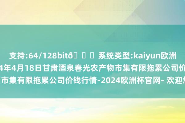 支持:64/128bit🍏系统类型:kaiyun欧洲杯appApp官方下载2024年4月18日甘肃酒泉春光农产物市集有限拖累公司价钱行情-2024欧洲杯官网- 欢迎您&