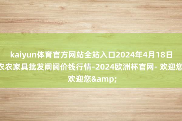 kaiyun体育官方网站全站入口2024年4月18日甘肃邦农农家具批发阛阓价钱行情-2024欧洲杯官网- 欢迎您&