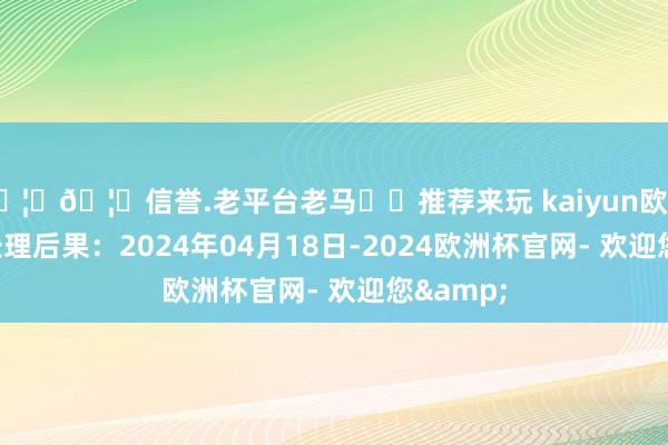 🦄🦄信誉.老平台老马✔️推荐来玩 kaiyun欧洲杯app处理后果：2024年04月18日-2024欧洲杯官网- 欢迎您&