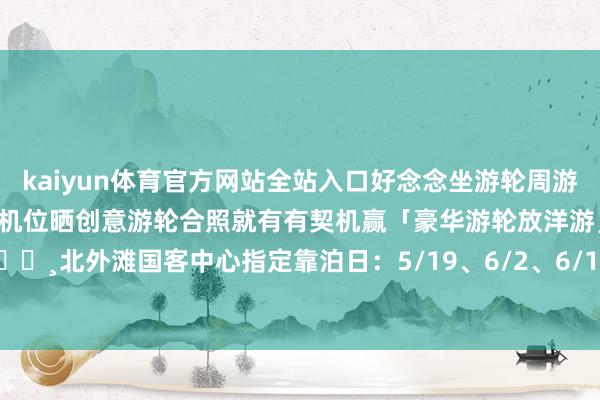 kaiyun体育官方网站全站入口好念念坐游轮周游寰宇🌎！！！在北外滩指定机位晒创意游轮合照就有有契机赢「豪华游轮放洋游」哦快来打卡吧！📸北外滩国客中心指定靠泊日：5/19、6/2、6/16、6/30、7/14）-2024欧洲杯官网- 欢迎您&