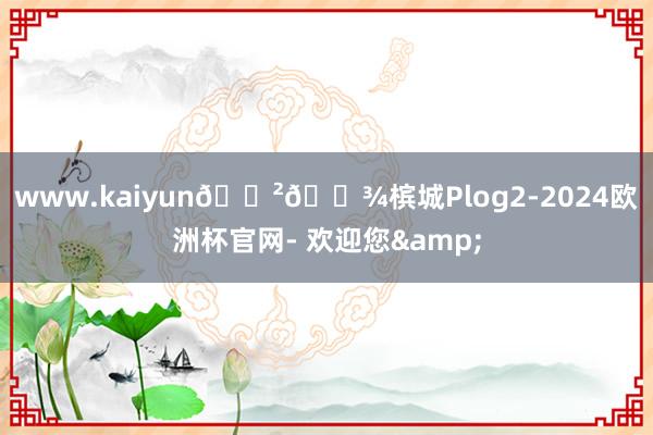 www.kaiyun🇲🇾槟城Plog2-2024欧洲杯官网- 欢迎您&