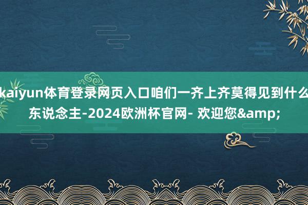 kaiyun体育登录网页入口咱们一齐上齐莫得见到什么东说念主-2024欧洲杯官网- 欢迎您&