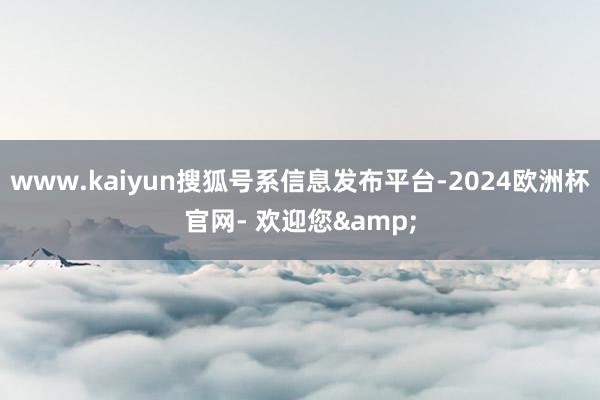 www.kaiyun搜狐号系信息发布平台-2024欧洲杯官网- 欢迎您&