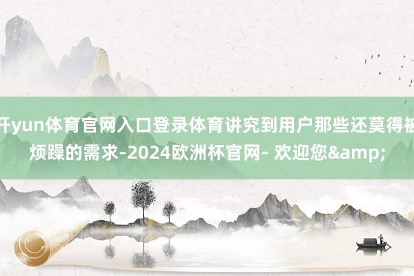 开yun体育官网入口登录体育讲究到用户那些还莫得被烦躁的需求-2024欧洲杯官网- 欢迎您&