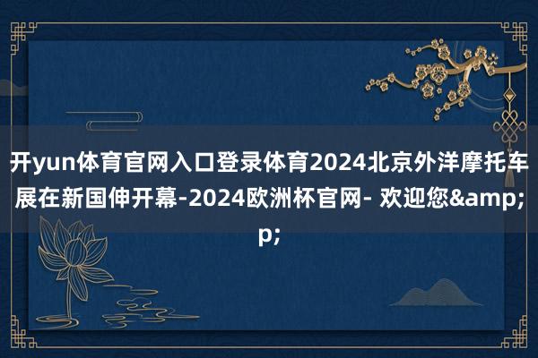 开yun体育官网入口登录体育2024北京外洋摩托车展在新国伸开幕-2024欧洲杯官网- 欢迎您&