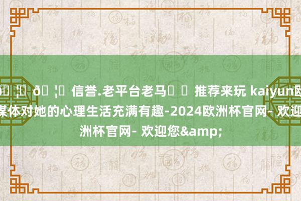 🦄🦄信誉.老平台老马✔️推荐来玩 kaiyun欧洲杯app媒体对她的心理生活充满有趣-2024欧洲杯官网- 欢迎您&