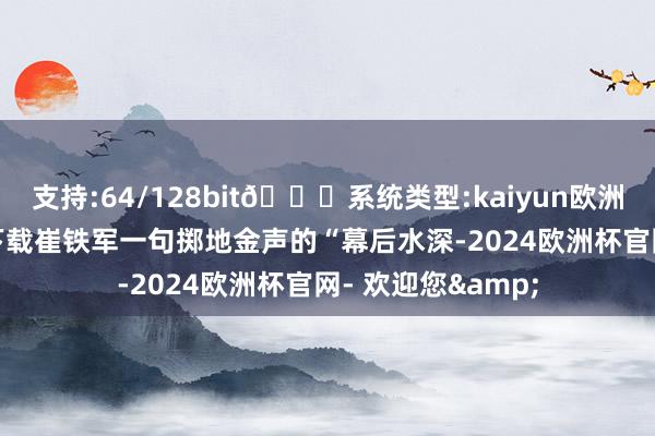 支持:64/128bit🍏系统类型:kaiyun欧洲杯appApp官方下载崔铁军一句掷地金声的“幕后水深-2024欧洲杯官网- 欢迎您&