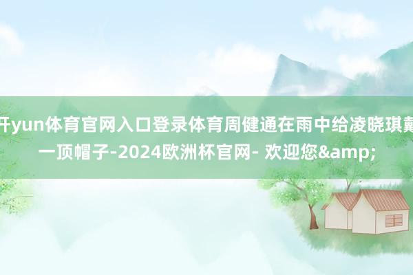 开yun体育官网入口登录体育周健通在雨中给凌晓琪戴一顶帽子-2024欧洲杯官网- 欢迎您&