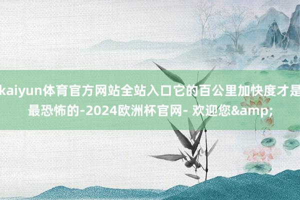 kaiyun体育官方网站全站入口它的百公里加快度才是最恐怖的-2024欧洲杯官网- 欢迎您&