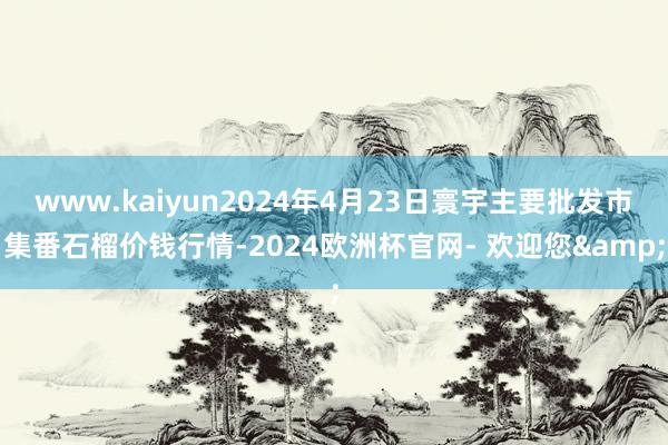 www.kaiyun2024年4月23日寰宇主要批发市集番石榴价钱行情-2024欧洲杯官网- 欢迎您&