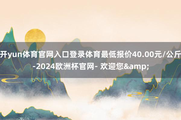 开yun体育官网入口登录体育最低报价40.00元/公斤-2024欧洲杯官网- 欢迎您&