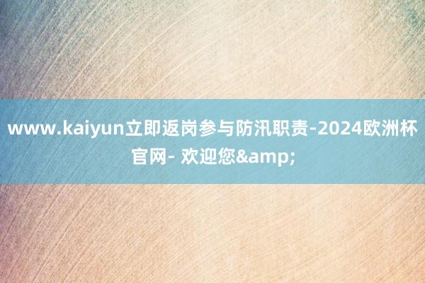 www.kaiyun立即返岗参与防汛职责-2024欧洲杯官网- 欢迎您&